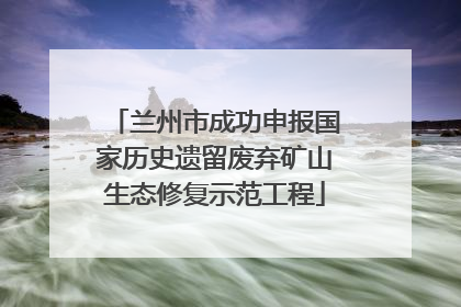 兰州市成功申报国家历史遗留废弃矿山生态修复示范工程