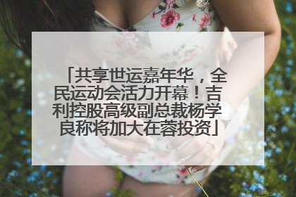 共享世运嘉年华，全民运动会活力开幕！吉利控股高级副总裁杨学良称将加大在蓉投资