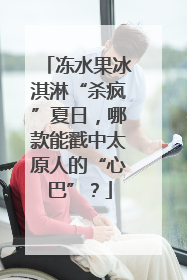 冻水果冰淇淋“杀疯”夏日，哪款能戳中太原人的“心巴”？