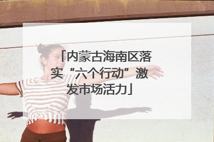 内蒙古海南区落实“六个行动”激发市场活力
