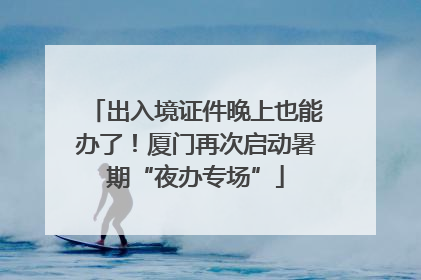 出入境证件晚上也能办了！厦门再次启动暑期“夜办专场”