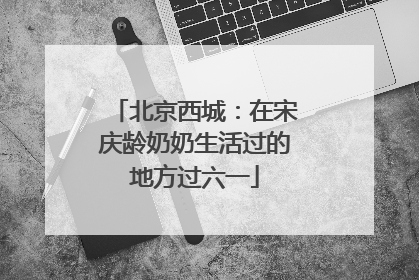 北京西城：在宋庆龄奶奶生活过的地方过六一