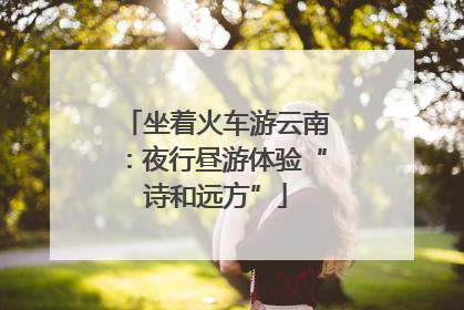 坐着火车游云南：夜行昼游体验“诗和远方”