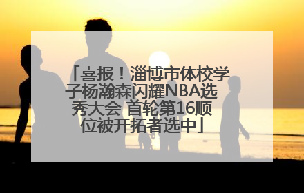 喜报！淄博市体校学子杨瀚森闪耀NBA选秀大会 首轮第16顺位被开拓者选中