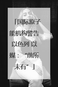 国际原子能机构警告以色列 以媒：“前所未有”