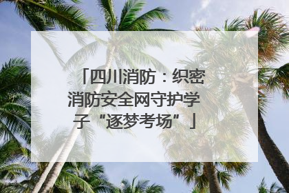 四川消防：织密消防安全网守护学子“逐梦考场”