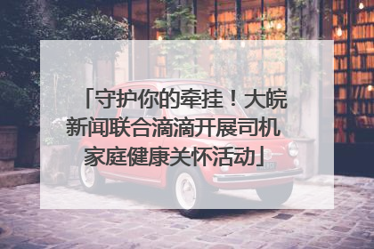 守护你的牵挂！大皖新闻联合滴滴开展司机家庭健康关怀活动