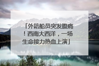 外籍船员突发腹痛！西南大西洋，一场生命接力热血上演