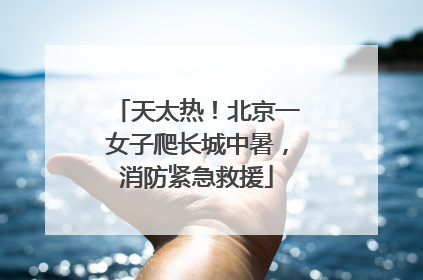 天太热！北京一女子爬长城中暑，消防紧急救援