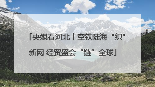 央媒看河北丨空铁陆海“织”新网 经贸盛会“链”全球
