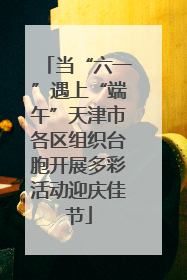 当“六一”遇上“端午”天津市各区组织台胞开展多彩活动迎庆佳节