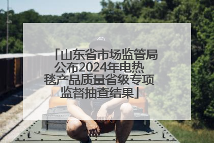 山东省市场监管局公布2024年电热毯产品质量省级专项监督抽查结果