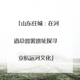山东任城：在河道总督署遗址探寻京杭运河文化