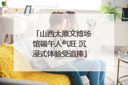 山西太原文博场馆端午人气旺 沉浸式体验受追捧