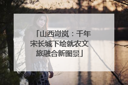 山西岢岚：千年宋长城下绘就农文旅融合新图景