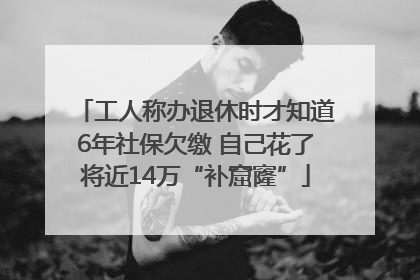 工人称办退休时才知道6年社保欠缴 自己花了将近14万“补窟窿”