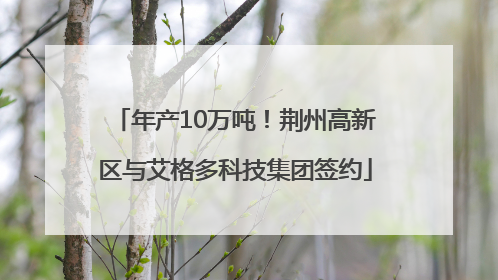 年产10万吨！荆州高新区与艾格多科技集团签约
