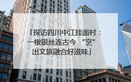 探访四川中江挂面村：一根银丝连古今 “烹”出文旅融合好滋味
