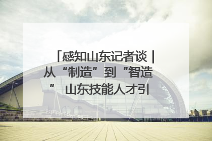 感知山东记者谈｜从“制造”到“智造” 山东技能人才引领产业升级