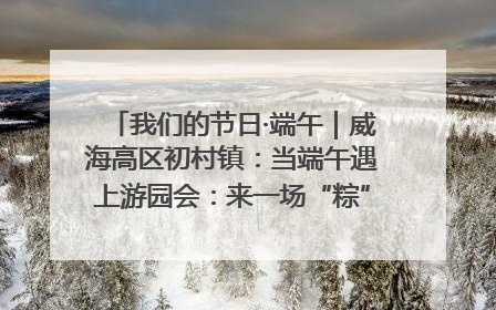 我们的节日·端午｜威海高区初村镇：当端午遇上游园会：来一场“粽”享欢乐的趣味冒险！
