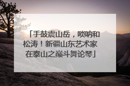 手鼓震山岳，唢呐和松涛！新疆山东艺术家在泰山之巅斗舞论琴