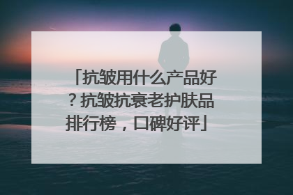 抗皱用什么产品好？抗皱抗衰老护肤品排行榜，口碑好评
