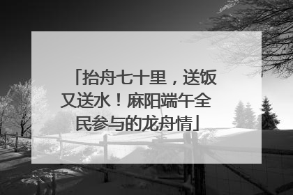 抬舟七十里，送饭又送水！麻阳端午全民参与的龙舟情