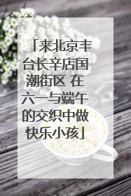 来北京丰台长辛店国潮街区 在六一与端午的交织中做快乐小孩