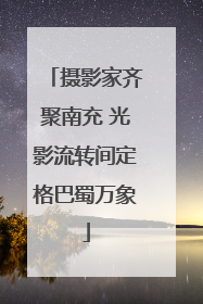 摄影家齐聚南充 光影流转间定格巴蜀万象