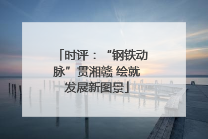 时评：“钢铁动脉”贯湘赣 绘就发展新图景
