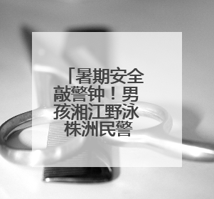 暑期安全敲警钟！男孩湘江野泳 株洲民警生死救援