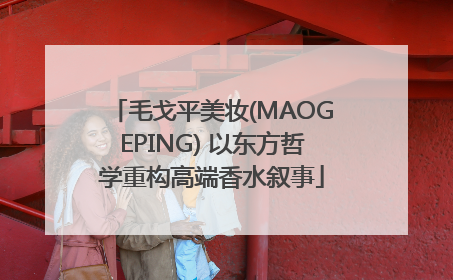 毛戈平美妆(MAOGEPING) 以东方哲学重构高端香水叙事
