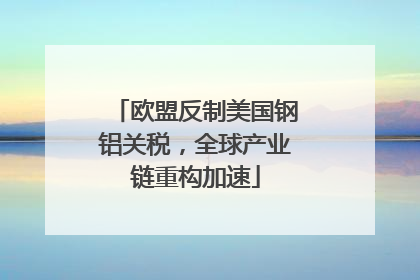 欧盟反制美国钢铝关税，全球产业链重构加速