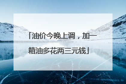 油价今晚上调，加一箱油多花两三元钱