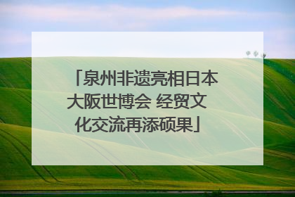 泉州非遗亮相日本大阪世博会 经贸文化交流再添硕果