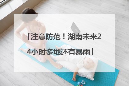 注意防范！湖南未来24小时多地还有暴雨