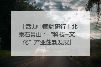 活力中国调研行丨北京石景山：“科技+文化”产业蓬勃发展