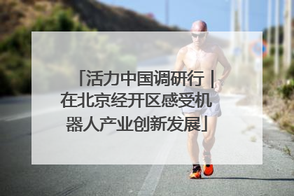 活力中国调研行｜在北京经开区感受机器人产业创新发展