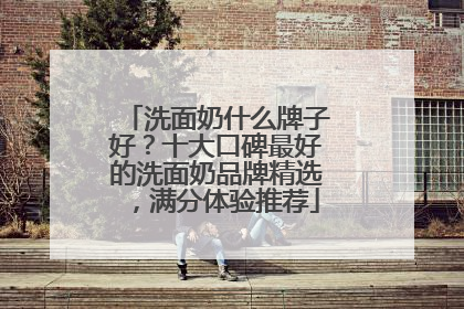 洗面奶什么牌子好？十大口碑最好的洗面奶品牌精选，满分体验推荐
