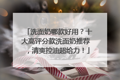 洗面奶哪款好用？十大高评分款洗面奶推荐，清爽控油超给力！