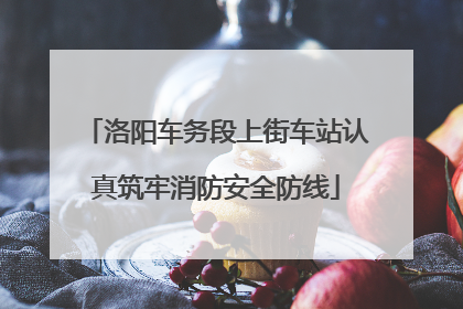 洛阳车务段上街车站认真筑牢消防安全防线