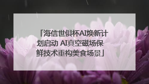 海信世俱杯AI焕新计划启动 AI真空磁场保鲜技术重构美食场景