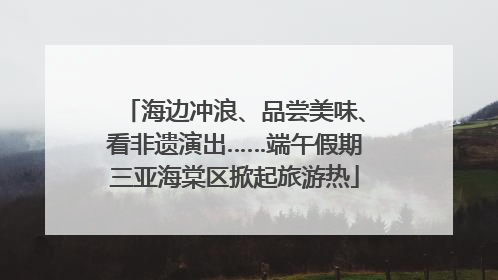 海边冲浪、品尝美味、看非遗演出……端午假期三亚海棠区掀起旅游热