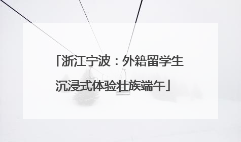 浙江宁波：外籍留学生沉浸式体验壮族端午