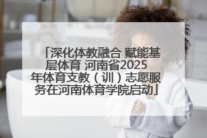 深化体教融合 赋能基层体育 河南省2025年体育支教（训）志愿服务在河南体育学院启动