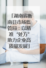 湖南省衡南县市场监管局：以精准“处方”助力企业高质量发展