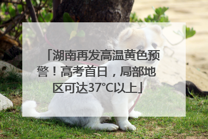 湖南再发高温黄色预警！高考首日，局部地区可达37℃以上