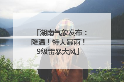 湖南气象发布：降温！特大暴雨！9级雷暴大风
