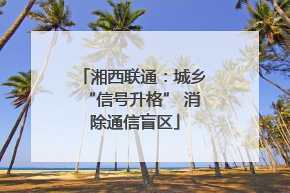 湘西联通：城乡“信号升格” 消除通信盲区