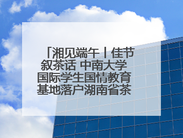 湘见端午丨佳节叙茶话 中南大学国际学生国情教育基地落户湖南省茶叶博物馆